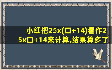 小红把25x(口+14)看作25x口+14来计算,结果算多了