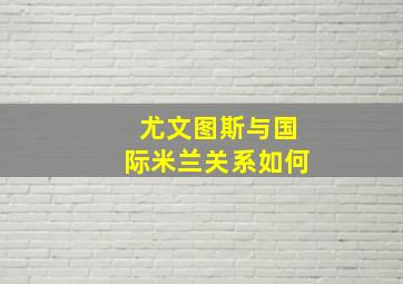 尤文图斯与国际米兰关系如何