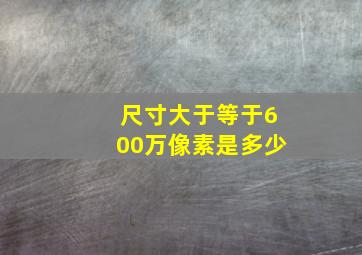 尺寸大于等于600万像素是多少