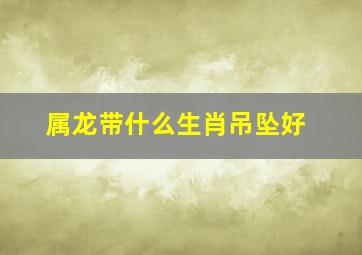 属龙带什么生肖吊坠好