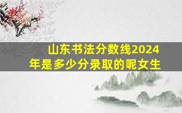 山东书法分数线2024年是多少分录取的呢女生