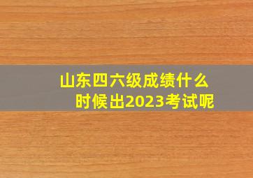 山东四六级成绩什么时候出2023考试呢