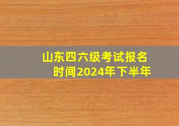 山东四六级考试报名时间2024年下半年