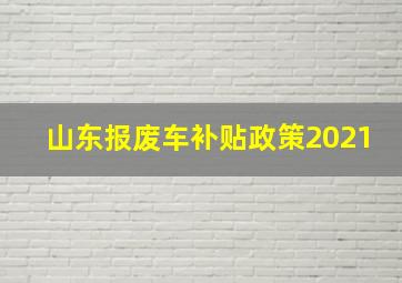 山东报废车补贴政策2021