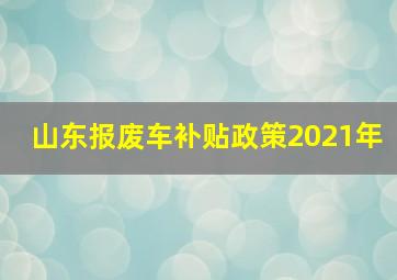 山东报废车补贴政策2021年