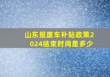 山东报废车补贴政策2024结束时间是多少