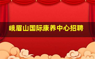 峨眉山国际康养中心招聘