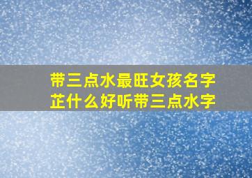 带三点水最旺女孩名字芷什么好听带三点水字