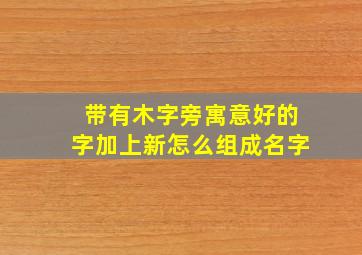 带有木字旁寓意好的字加上新怎么组成名字