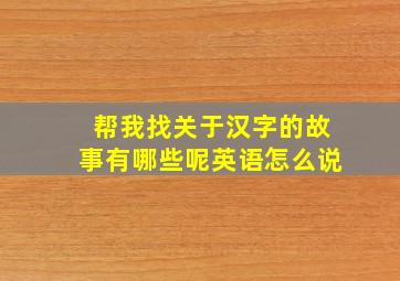 帮我找关于汉字的故事有哪些呢英语怎么说