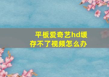 平板爱奇艺hd缓存不了视频怎么办