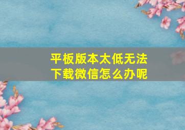 平板版本太低无法下载微信怎么办呢