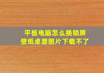 平板电脑怎么换锁屏壁纸桌面图片下载不了