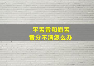 平舌音和翘舌音分不清怎么办