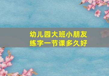 幼儿园大班小朋友练字一节课多久好