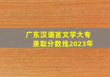 广东汉语言文学大专录取分数线2023年