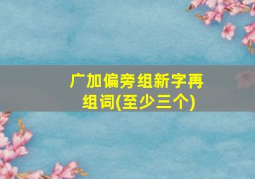 广加偏旁组新字再组词(至少三个)