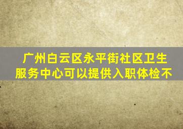 广州白云区永平街社区卫生服务中心可以提供入职体检不