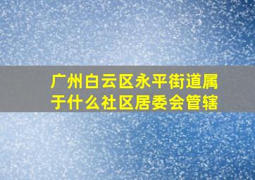 广州白云区永平街道属于什么社区居委会管辖