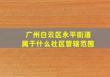 广州白云区永平街道属于什么社区管辖范围