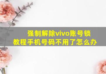 强制解除vivo账号锁教程手机号码不用了怎么办