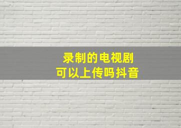 录制的电视剧可以上传吗抖音