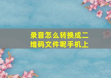 录音怎么转换成二维码文件呢手机上