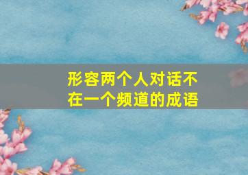 形容两个人对话不在一个频道的成语