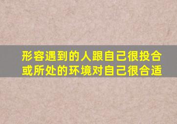 形容遇到的人跟自己很投合或所处的环境对自己很合适