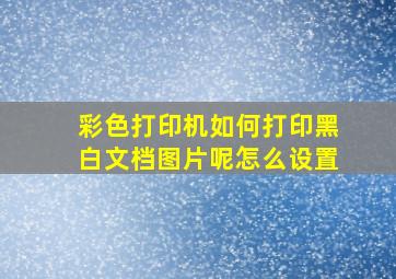 彩色打印机如何打印黑白文档图片呢怎么设置