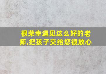 很荣幸遇见这么好的老师,把孩子交给您很放心