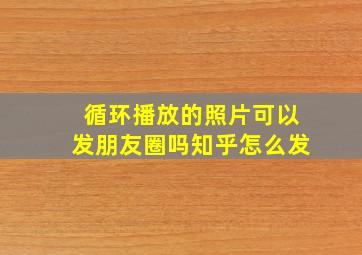 循环播放的照片可以发朋友圈吗知乎怎么发