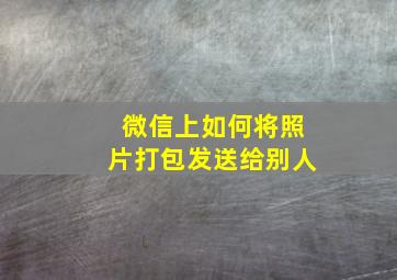 微信上如何将照片打包发送给别人