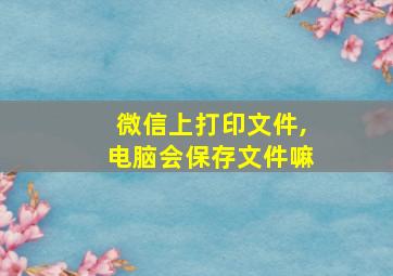 微信上打印文件,电脑会保存文件嘛