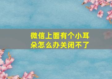 微信上面有个小耳朵怎么办关闭不了