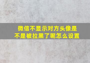 微信不显示对方头像是不是被拉黑了呢怎么设置