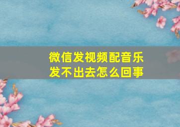 微信发视频配音乐发不出去怎么回事