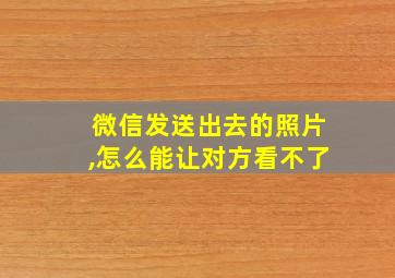 微信发送出去的照片,怎么能让对方看不了