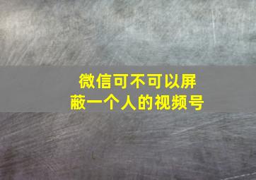 微信可不可以屏蔽一个人的视频号