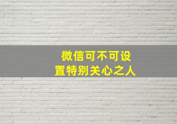 微信可不可设置特别关心之人