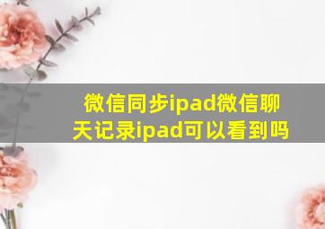 微信同步ipad微信聊天记录ipad可以看到吗