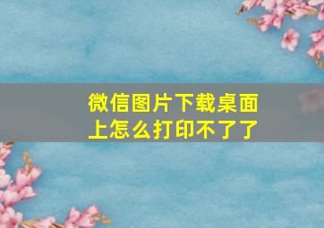 微信图片下载桌面上怎么打印不了了