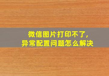 微信图片打印不了,异常配置问题怎么解决