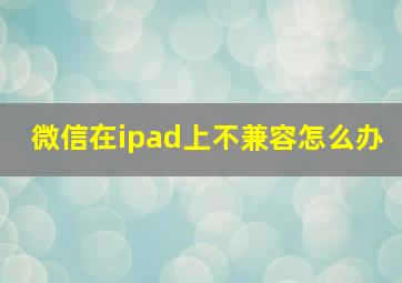 微信在ipad上不兼容怎么办