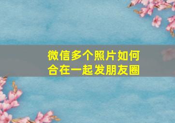 微信多个照片如何合在一起发朋友圈