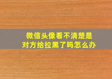 微信头像看不清楚是对方给拉黑了吗怎么办