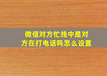 微信对方忙线中是对方在打电话吗怎么设置