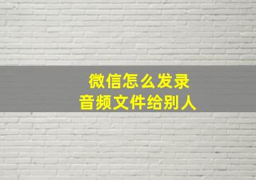 微信怎么发录音频文件给别人