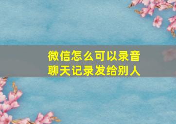 微信怎么可以录音聊天记录发给别人