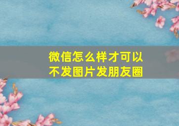 微信怎么样才可以不发图片发朋友圈